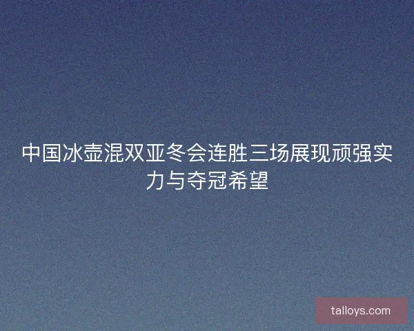 中国冰壶混双亚冬会连胜三场展现顽强实力与夺冠希望