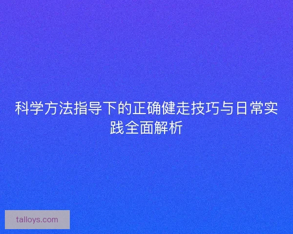 科学方法指导下的正确健走技巧与日常实践全面解析