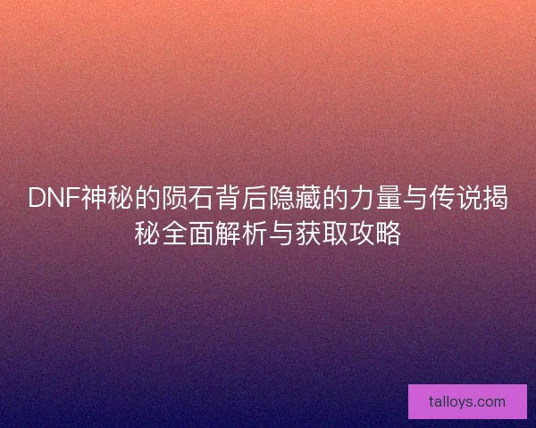 DNF神秘的陨石背后隐藏的力量与传说揭秘全面解析与获取攻略