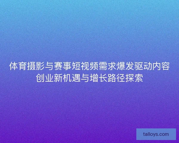 体育摄影与赛事短视频需求爆发驱动内容创业新机遇与增长路径探索